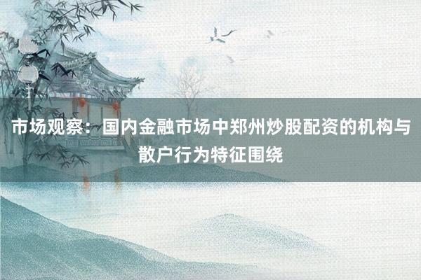 市场观察：国内金融市场中郑州炒股配资的机构与散户行为特征围绕