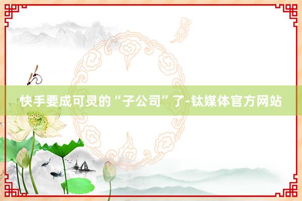 快手要成可灵的“子公司”了-钛媒体官方网站