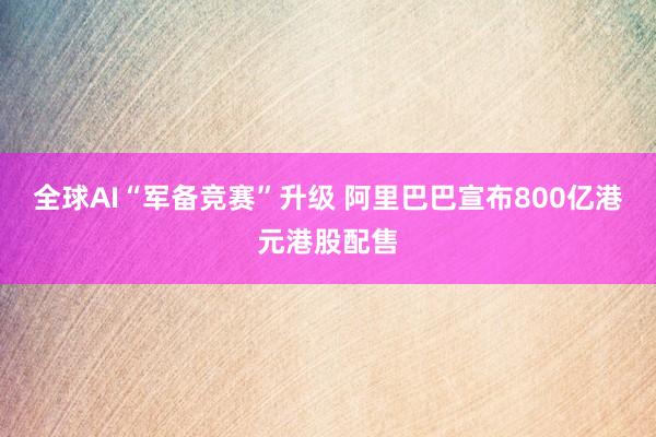 全球AI“军备竞赛”升级 阿里巴巴宣布800亿港元港股配售