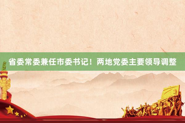 省委常委兼任市委书记！两地党委主要领导调整