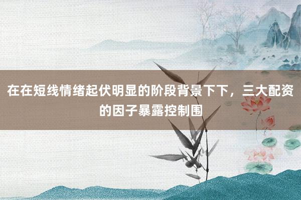 在在短线情绪起伏明显的阶段背景下下，三大配资的因子暴露控制围