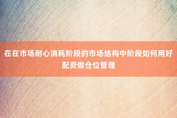 在在市场耐心消耗阶段的市场结构中阶段如何用好配资做仓位管理