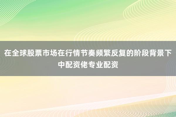 在全球股票市场在行情节奏频繁反复的阶段背景下中配资佬专业配资
