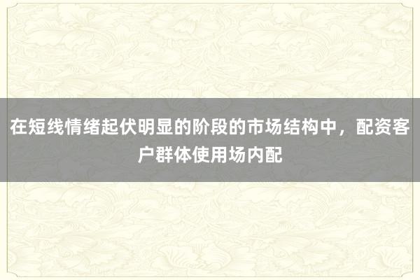 在短线情绪起伏明显的阶段的市场结构中,配资客户群体使用场内配