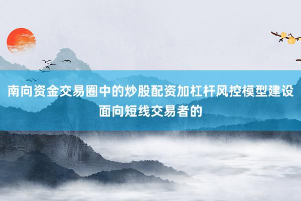 南向资金交易圈中的炒股配资加杠杆风控模型建设面向短线交易者的