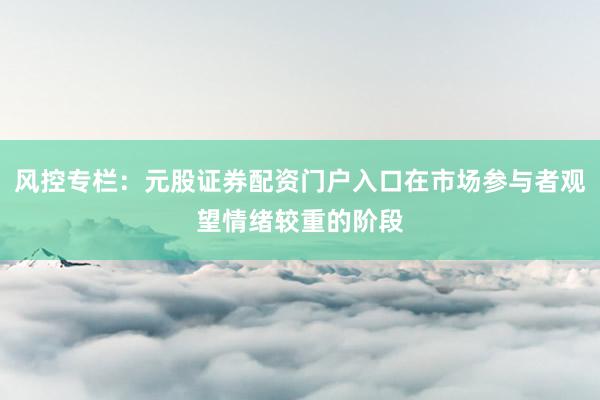 风控专栏：元股证券配资门户入口在市场参与者观望情绪较重的阶段