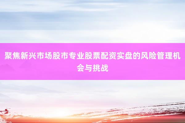 聚焦新兴市场股市专业股票配资实盘的风险管理机会与挑战