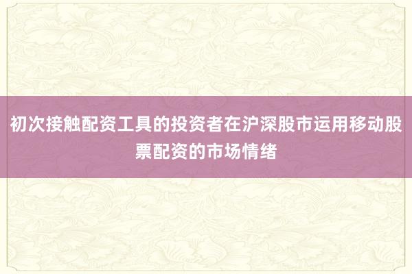 初次接触配资工具的投资者在沪深股市运用移动股票配资的市场情绪