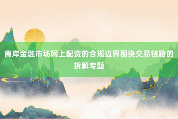 离岸金融市场网上配资的合规边界围绕交易链路的拆解专题