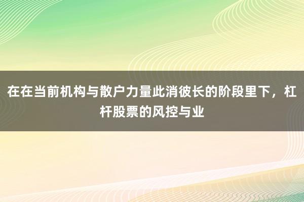 在在当前机构与散户力量此消彼长的阶段里下，杠杆股票的风控与业