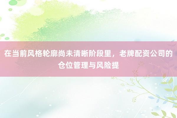 在当前风格轮廓尚未清晰阶段里，老牌配资公司的仓位管理与风险提