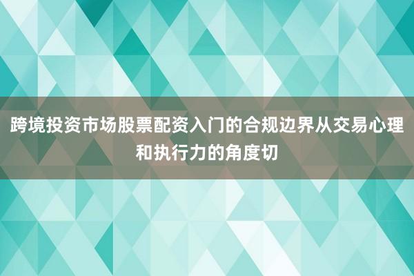 跨境投资市场股票配资入门的合规边界从交易心理和执行力的角度切