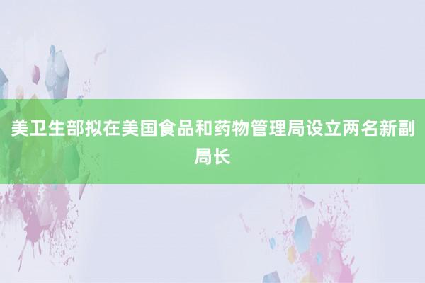 美卫生部拟在美国食品和药物管理局设立两名新副局长