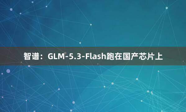 智谱：GLM-5.3-Flash跑在国产芯片上