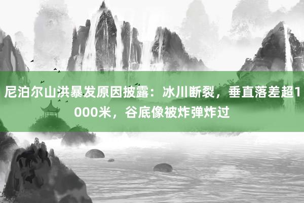 尼泊尔山洪暴发原因披露：冰川断裂，垂直落差超1000米，谷底像被炸弹炸过
