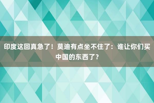 印度这回真急了！莫迪有点坐不住了：谁让你们买中国的东西了？