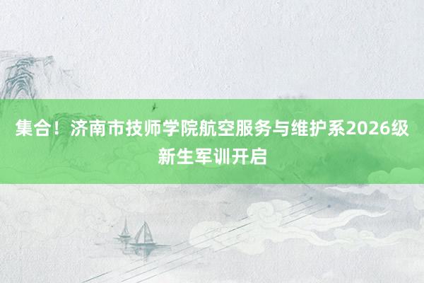 集合！济南市技师学院航空服务与维护系2026级新生军训开启