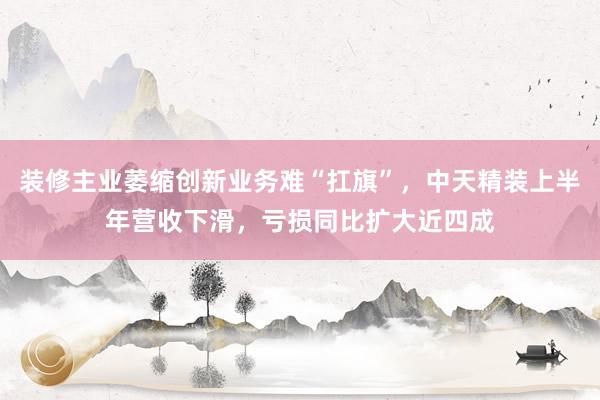 装修主业萎缩创新业务难“扛旗”，中天精装上半年营收下滑，亏损同比扩大近四成