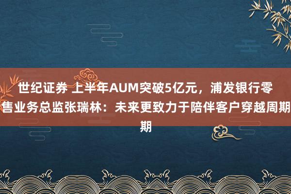 世纪证券 上半年AUM突破5亿元，浦发银行零售业务总监张瑞林：未来更致力于陪伴客户穿越周期
