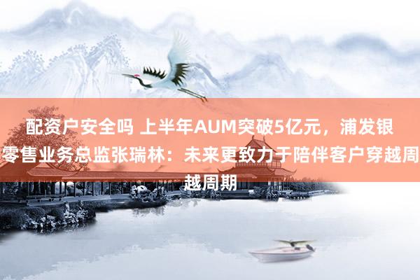 配资户安全吗 上半年AUM突破5亿元，浦发银行零售业务总监张瑞林：未来更致力于陪伴客户穿越周期