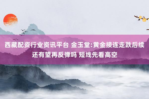 西藏配资行业资讯平台 金玉堂:黄金接连走跌后续还有望再反弹吗 短线先看高空