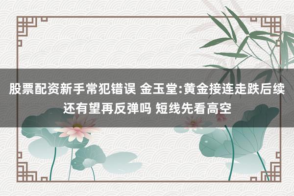 股票配资新手常犯错误 金玉堂:黄金接连走跌后续还有望再反弹吗 短线先看高空