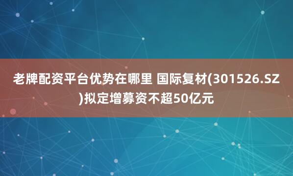 老牌配资平台优势在哪里 国际复材(301526.SZ)拟定增募资不超50亿元