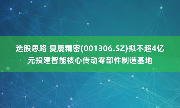 选股思路 夏厦精密(001306.SZ)拟不超4亿元投建智能核心传动零部件制造基地