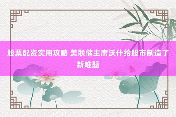 股票配资实用攻略 美联储主席沃什给股市制造了新难题