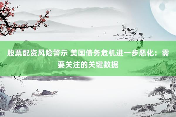 股票配资风险警示 美国债务危机进一步恶化:需要关注的关键数据
