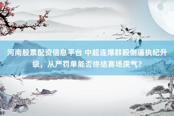 河南股票配资信息平台 中超连爆群殴倒逼执纪升级，从严罚单能否终结赛场戾气？