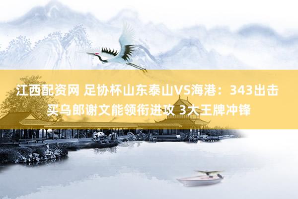 江西配资网 足协杯山东泰山VS海港：343出击 买乌郎谢文能领衔进攻 3大王牌冲锋