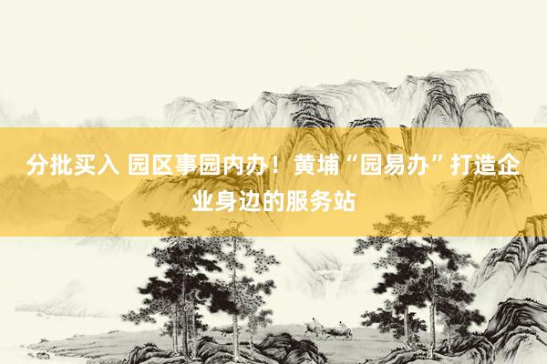 分批买入 园区事园内办！黄埔“园易办”打造企业身边的服务站
