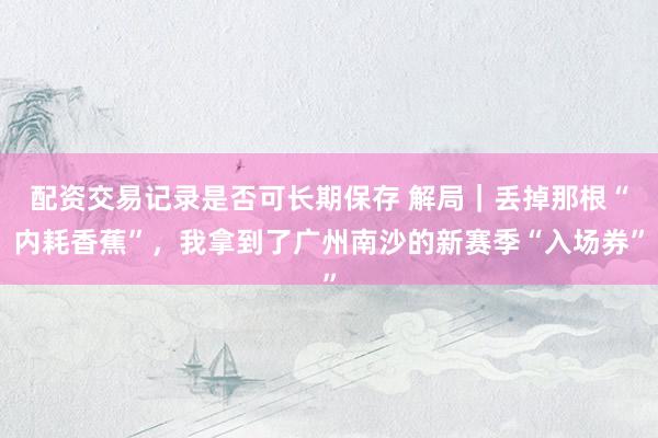 配资交易记录是否可长期保存 解局｜丢掉那根“内耗香蕉”，我拿到了广州南沙的新赛季“入场券”