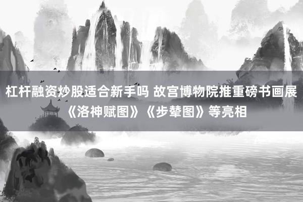 杠杆融资炒股适合新手吗 故宫博物院推重磅书画展  《洛神赋图》《步辇图》等亮相