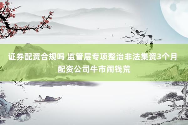 证券配资合规吗 监管层专项整治非法集资3个月 配资公司牛市闹钱荒