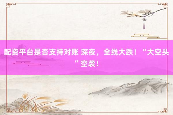 配资平台是否支持对账 深夜，全线大跌！“大空头”空袭！