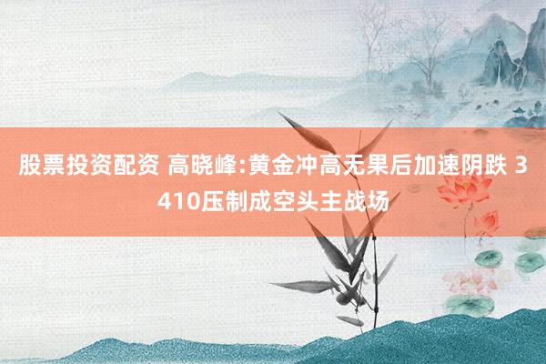 股票投资配资 高晓峰:黄金冲高无果后加速阴跌 3410压制成空头主战场