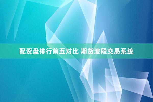 配资盘排行前五对比 期货波段交易系统