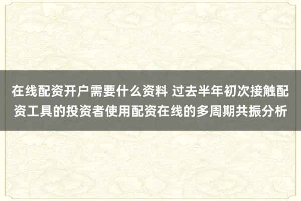 在线配资开户需要什么资料 过去半年初次接触配资工具的投资者使用配资在线的多周期共振分析