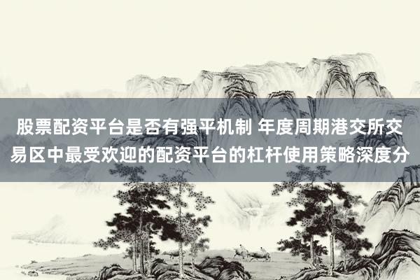 股票配资平台是否有强平机制 年度周期港交所交易区中最受欢迎的配资平台的杠杆使用策略深度分