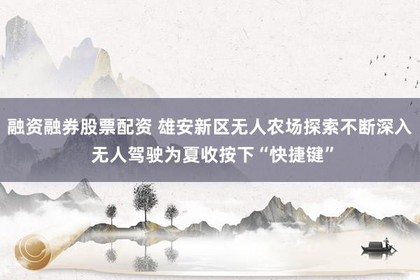 融资融券股票配资 雄安新区无人农场探索不断深入 无人驾驶为夏收按下“快捷键”