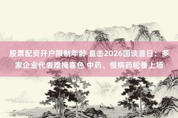股票配资开户限制年龄 直击2026国谈首日：多家企业代表难掩喜色 中药、慢病药轮番上场