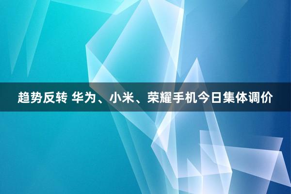 趋势反转 华为、小米、荣耀手机今日集体调价