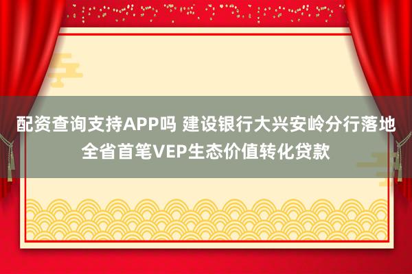 配资查询支持APP吗 建设银行大兴安岭分行落地全省首笔VEP生态价值转化贷款