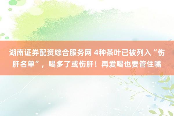 湖南证券配资综合服务网 4种茶叶已被列入“伤肝名单”，喝多了或伤肝！再爱喝也要管住嘴