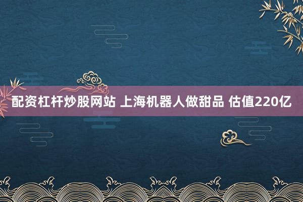 配资杠杆炒股网站 上海机器人做甜品 估值220亿