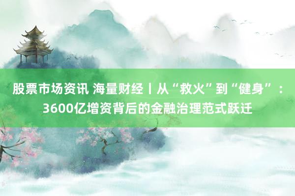 股票市场资讯 海量财经丨从“救火”到“健身” ：3600亿增资背后的金融治理范式跃迁