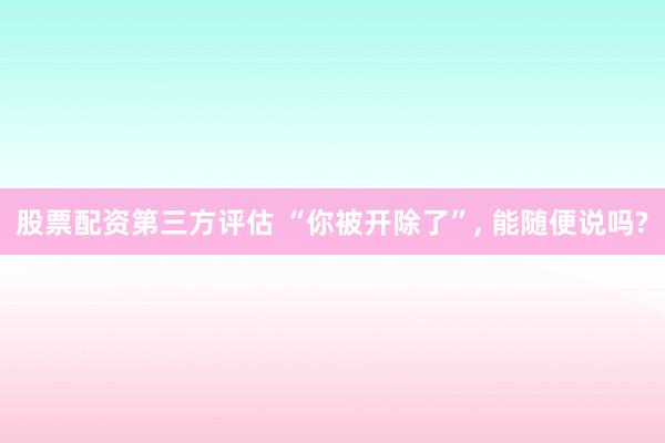 股票配资第三方评估 “你被开除了”, 能随便说吗?
