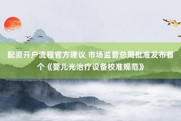 配资开户流程官方建议 市场监管总局批准发布首个《婴儿光治疗设备校准规范》